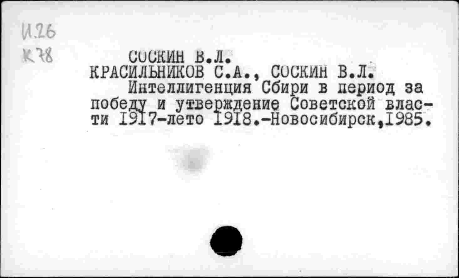 ﻿И .26
ОБ
сискин в.л.
КРАСИЛЬНИКОВ С.А., СОСКИН В.Л.
Интеллигенция Сбири в период за победу и утверждение Советской власти 1917-лето 1918.-Новосибирск,1985.